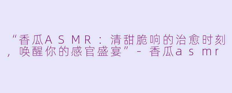 “香瓜ASMR：清甜脆响的治愈时刻，唤醒你的感官盛宴”-香瓜asmr
