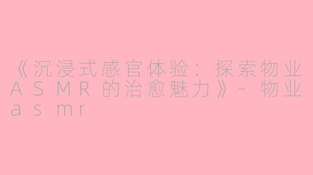 《沉浸式感官体验：探索物业ASMR的治愈魅力》