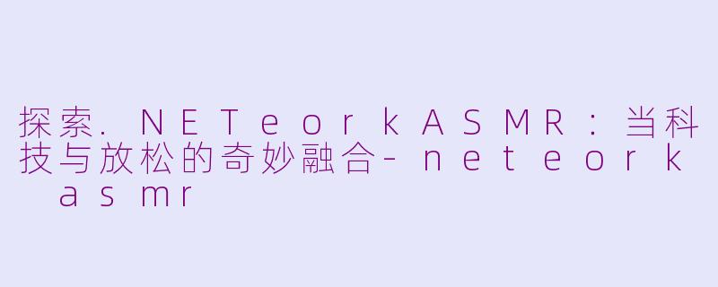 探索.NETeorkASMR：当科技与放松的奇妙融合-neteork asmr