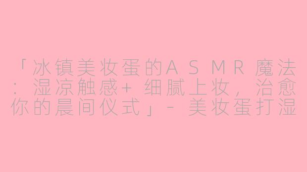 「冰镇美妆蛋的ASMR魔法：湿凉触感+细腻上妆，治愈你的晨间仪式」-美妆蛋打湿放冰箱asmr