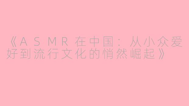 《ASMR在中国：从小众爱好到流行文化的悄然崛起》