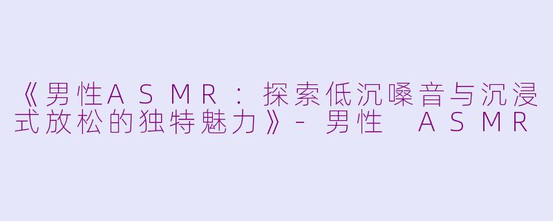 《男性ASMR：探索低沉嗓音与沉浸式放松的独特魅力》-男性 ASMR