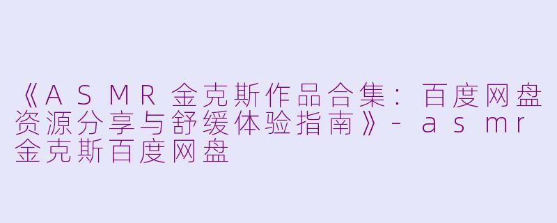《ASMR金克斯作品合集：百度网盘资源分享与舒缓体验指南》-asmr金克斯百度网盘