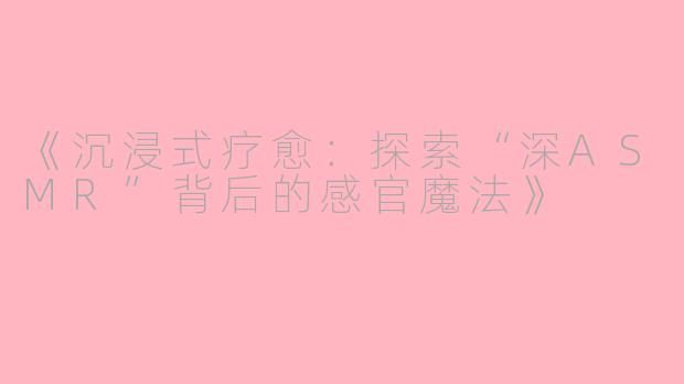 《沉浸式疗愈：探索“深ASMR”背后的感官魔法》