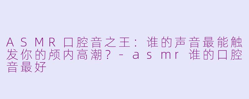 ASMR口腔音之王：谁的声音最能触发你的颅内高潮？-asmr谁的口腔音最好