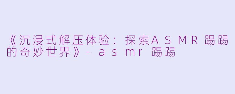《沉浸式解压体验：探索ASMR踢踢的奇妙世界》-asmr踢踢