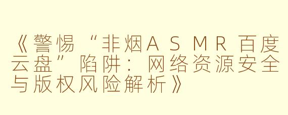 《警惕“非烟ASMR百度云盘”陷阱：网络资源安全与版权风险解析》