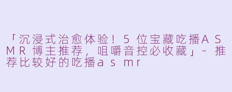 「沉浸式治愈体验！5位宝藏吃播ASMR博主推荐，咀嚼音控必收藏」-推荐比较好的吃播asmr