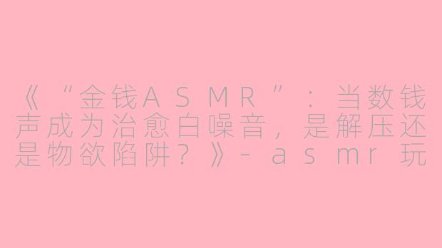 《“金钱ASMR”：当数钱声成为治愈白噪音，是解压还是物欲陷阱？》-asmr玩钱