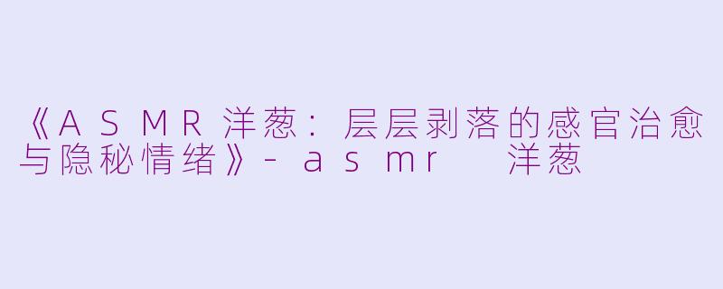 《ASMR洋葱：层层剥落的感官治愈与隐秘情绪》-asmr 洋葱