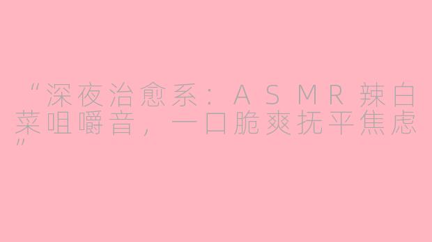 “深夜治愈系：ASMR辣白菜咀嚼音，一口脆爽抚平焦虑”