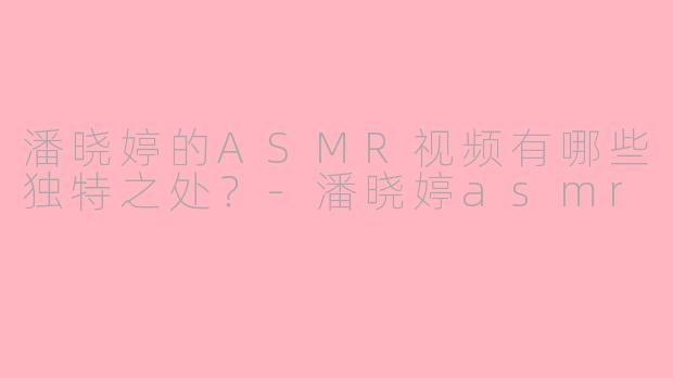 潘晓婷的ASMR视频有哪些独特之处？-潘晓婷asmr