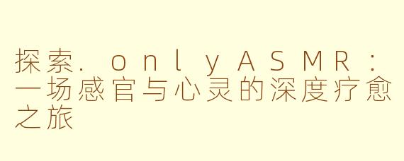 探索.onlyASMR：一场感官与心灵的深度疗愈之旅
