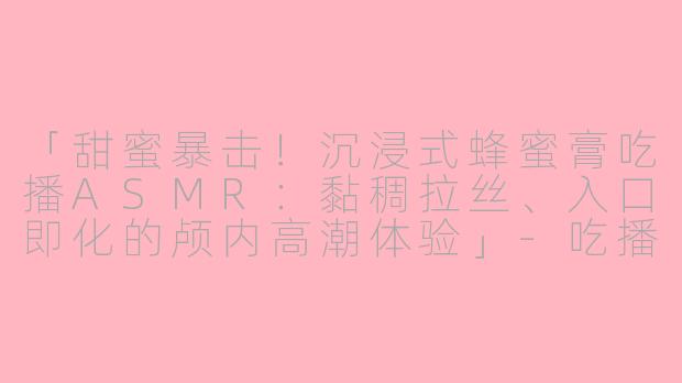 「甜蜜暴击！沉浸式蜂蜜膏吃播ASMR：黏稠拉丝、入口即化的颅内高潮体验」-吃播声控asmr吃蜂蜜膏