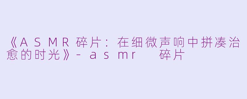 《ASMR碎片：在细微声响中拼凑治愈的时光》-asmr 碎片