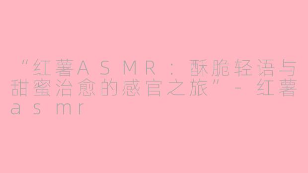 “红薯ASMR：酥脆轻语与甜蜜治愈的感官之旅”-红薯asmr