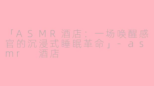 「ASMR酒店：一场唤醒感官的沉浸式睡眠革命」-asmr 酒店