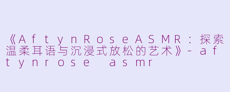 《AftynRoseASMR：探索温柔耳语与沉浸式放松的艺术》-aftynrose asmr