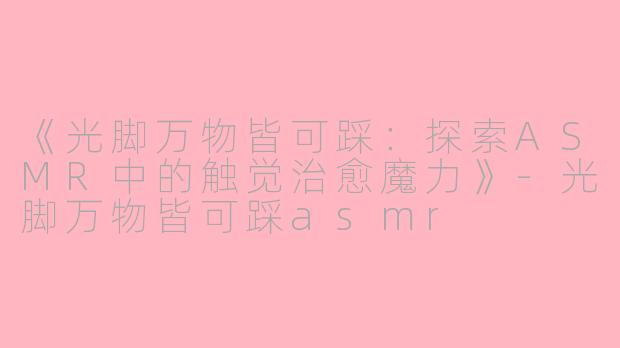 《光脚万物皆可踩：探索ASMR中的触觉治愈魔力》-光脚万物皆可踩asmr