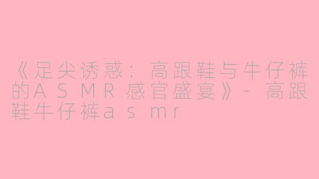 《足尖诱惑：高跟鞋与牛仔裤的ASMR感官盛宴》-高跟鞋牛仔裤asmr