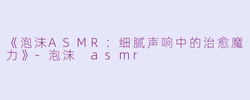 《泡沫ASMR：细腻声响中的治愈魔力》-泡沫 asmr