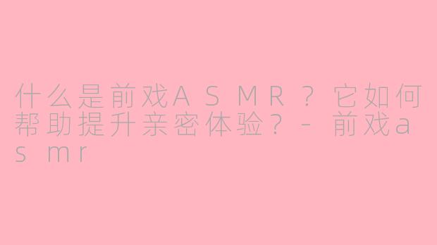 什么是前戏ASMR？它如何帮助提升亲密体验？-前戏asmr