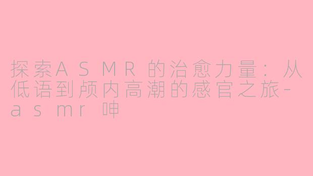 探索ASMR的治愈力量：从低语到颅内高潮的感官之旅-asmr呻