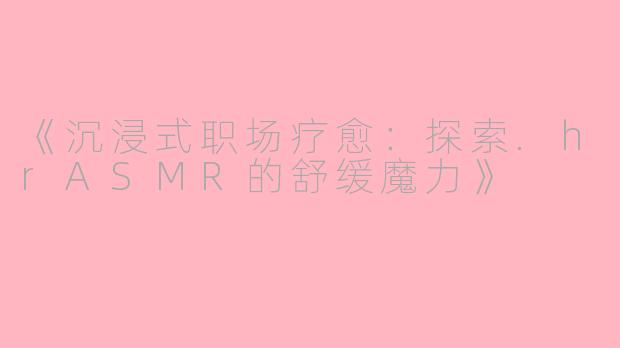 《沉浸式职场疗愈：探索.hrASMR的舒缓魔力》