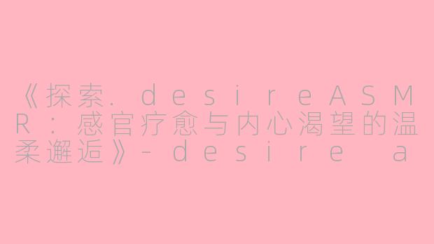 《探索.desireASMR：感官疗愈与内心渴望的温柔邂逅》-desire asmr