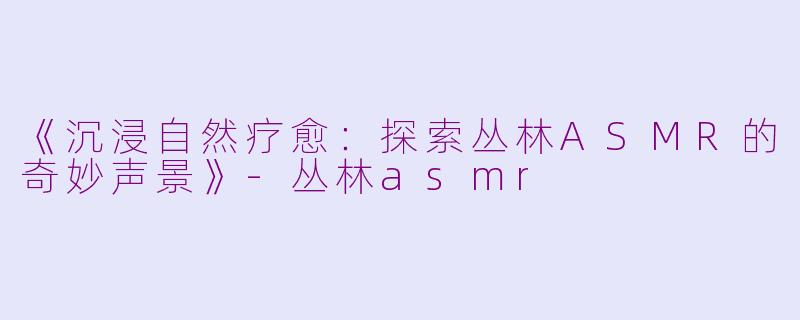 《沉浸自然疗愈：探索丛林ASMR的奇妙声景》-丛林asmr