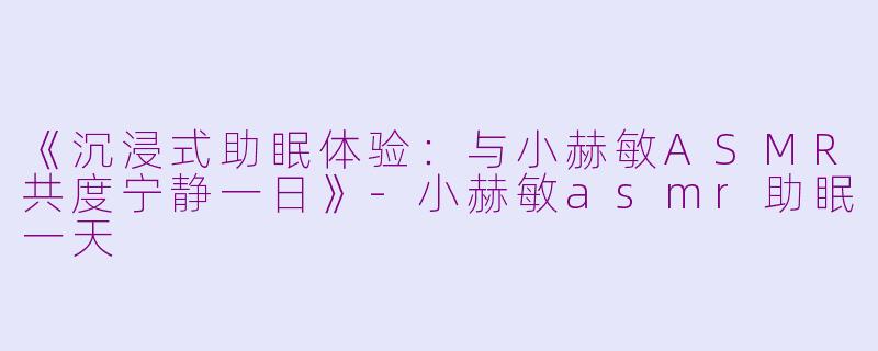 《沉浸式助眠体验：与小赫敏ASMR共度宁静一日》-小赫敏asmr助眠一天