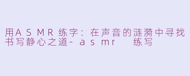 用ASMR练字：在声音的涟漪中寻找书写静心之道-asmr 练写