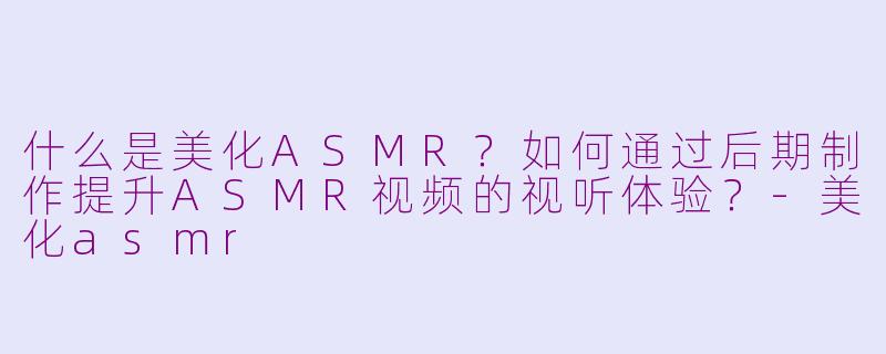 什么是美化ASMR？如何通过后期制作提升ASMR视频的视听体验？-美化asmr
