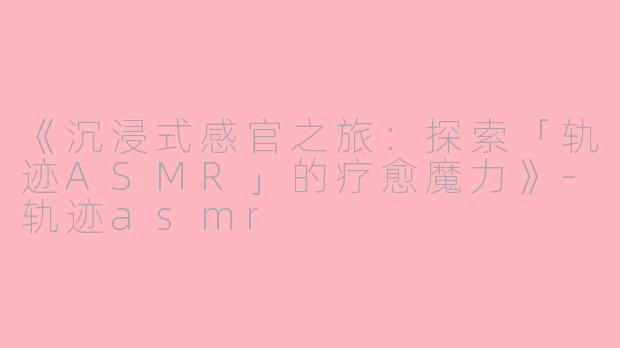 《沉浸式感官之旅：探索「轨迹ASMR」的疗愈魔力》-轨迹asmr