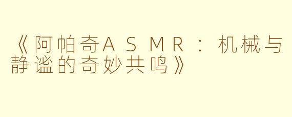《阿帕奇ASMR：机械与静谧的奇妙共鸣》
