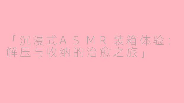 「沉浸式ASMR装箱体验：解压与收纳的治愈之旅」