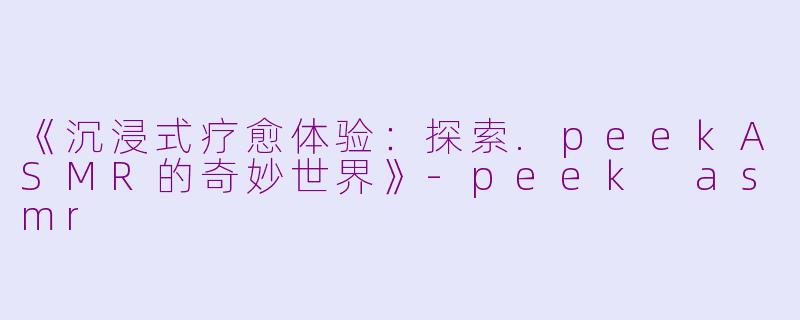 《沉浸式疗愈体验：探索.peekASMR的奇妙世界》-peek asmr