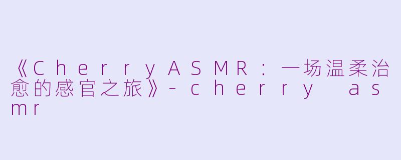 《CherryASMR：一场温柔治愈的感官之旅》-cherry asmr