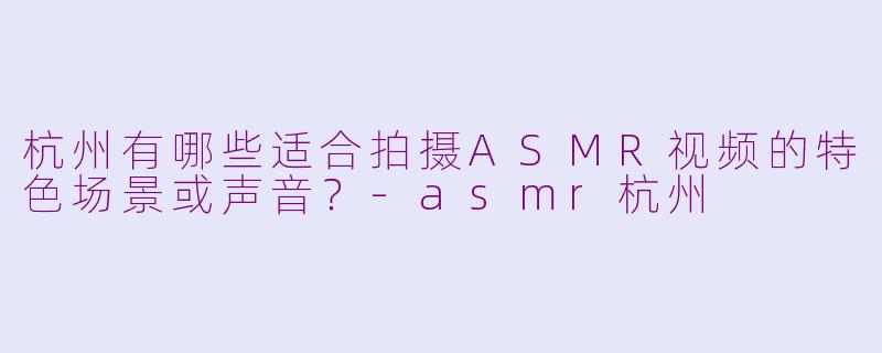 杭州有哪些适合拍摄ASMR视频的特色场景或声音？-asmr杭州
