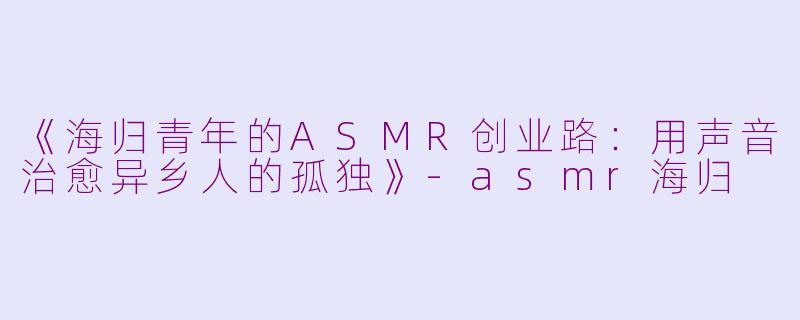 《海归青年的ASMR创业路:用声音治愈异乡人的孤独》