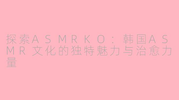 探索ASMRKO：韩国ASMR文化的独特魅力与治愈力量