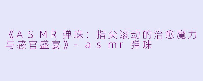 《ASMR弹珠：指尖滚动的治愈魔力与感官盛宴》-asmr弹珠