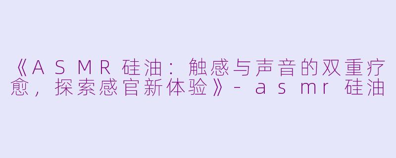 《ASMR硅油：触感与声音的双重疗愈，探索感官新体验》-asmr硅油