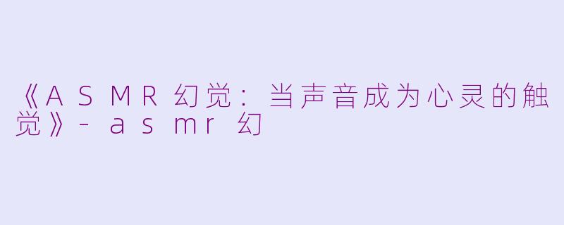 《ASMR幻觉：当声音成为心灵的触觉》-asmr幻