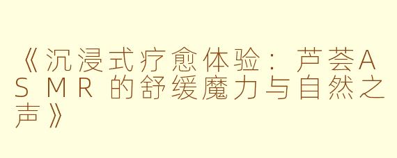《沉浸式疗愈体验：芦荟ASMR的舒缓魔力与自然之声》
