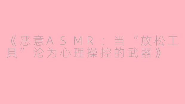 《恶意ASMR：当“放松工具”沦为心理操控的武器》