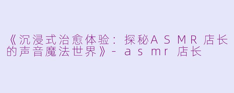 《沉浸式治愈体验：探秘ASMR店长的声音魔法世界》-asmr店长