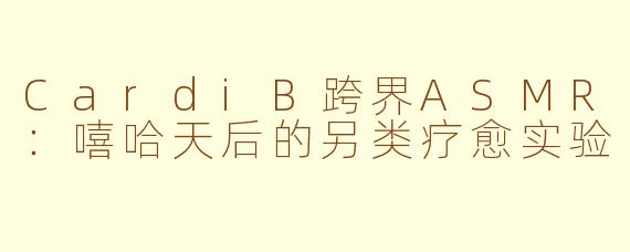 CardiB跨界ASMR：嘻哈天后的另类疗愈实验