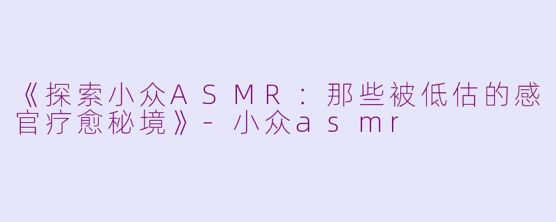 《探索小众ASMR：那些被低估的感官疗愈秘境》-小众asmr