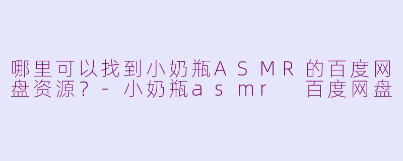 哪里可以找到小奶瓶ASMR的百度网盘资源？-小奶瓶asmr 百度网盘